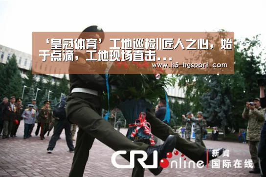 ‘皇冠体育’工地巡检||匠人之心,始于点滴,工地现场直击...(图2) 皇冠体育app